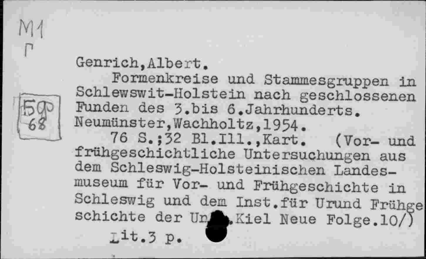 ﻿NH
Г
F
Genrich,Albert.
Formenkreise und Stammesgruppen in Schlewswit-Holstein nach geschlossenen Funden des 3.bis 6.Jahrhunderts. Neumünster,Wachholtz,1954•
76 S.;32 Bl.Ill.,Kart.	(Vor— und
frühgeschichtliche Untersuchungen aus dem Schleswig-Holsteinischen Landesmuseum für Vor- und Frühgeschichte in Schleswig und dem Inst.für Urund Frühge schichte der UnAuKiel Neue Folge.10/)
Lit.3 P. W